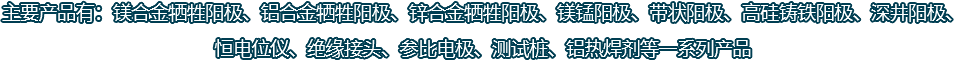 主要產(chǎn)品有：鎂合金犧牲陽(yáng)極、鋁合金犧牲陽(yáng)極、鋅合金犧牲陽(yáng)極、鎂錳陽(yáng)極、帶狀陽(yáng)極、高硅鑄鐵陽(yáng)極、深井陽(yáng)極、恒電位儀、絕緣接頭、參比電極、測(cè)試樁、鋁熱焊劑等一系列產(chǎn)品